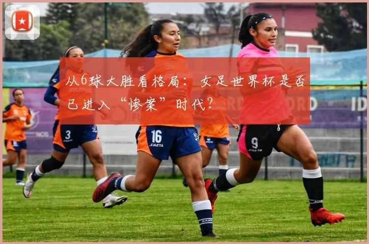 从6球大胜看格局：女足世界杯是否已进入“惨案”时代？