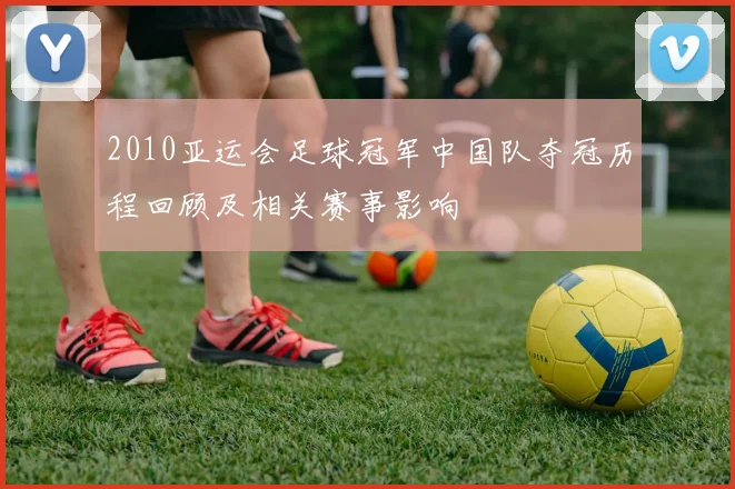 2010亚运会足球冠军中国队夺冠历程回顾及相关赛事影响