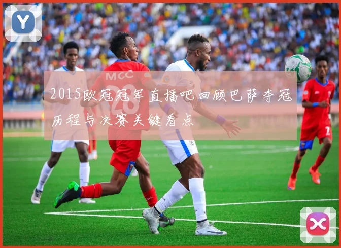 2015欧冠冠军直播吧回顾巴萨夺冠历程与决赛关键看点