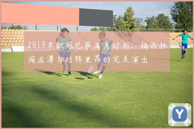 2019年欧冠巴萨高光时刻：梅西独闯龙潭与对阵里昂的完美演出