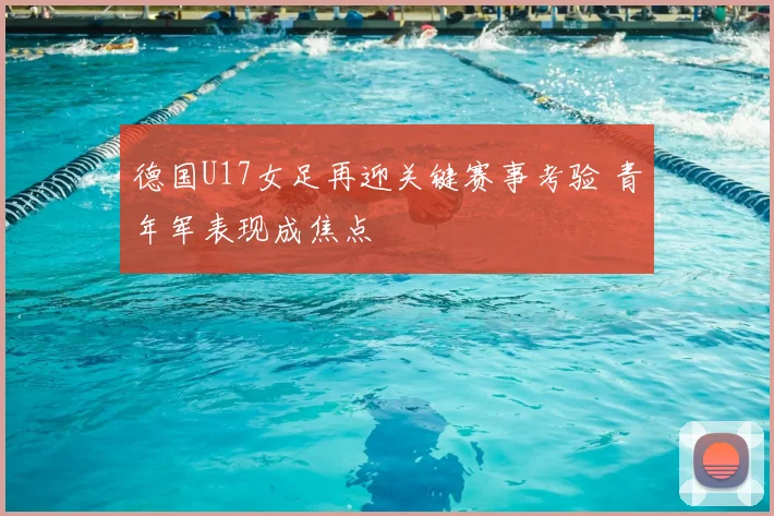 德国U17女足再迎关键赛事考验 青年军表现成焦点