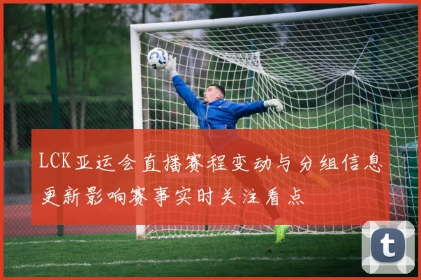 LCK亚运会直播赛程变动与分组信息更新影响赛事实时关注看点