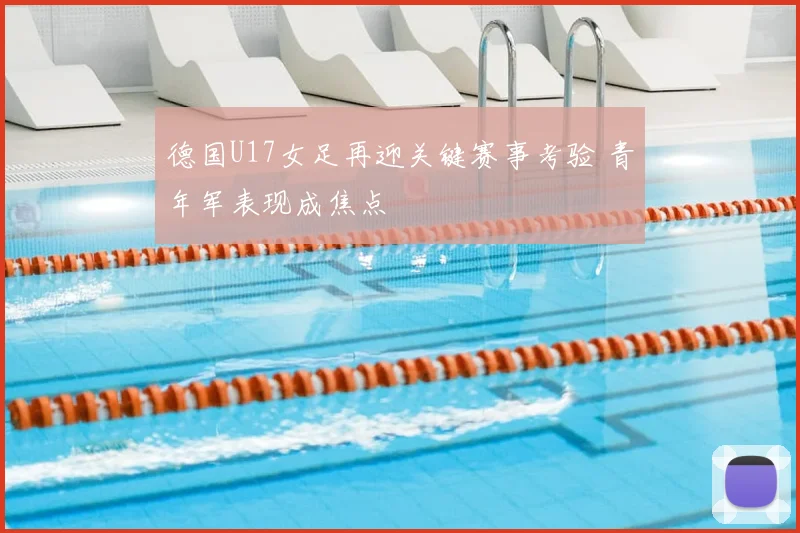 德国U17女足再迎关键赛事考验 青年军表现成焦点