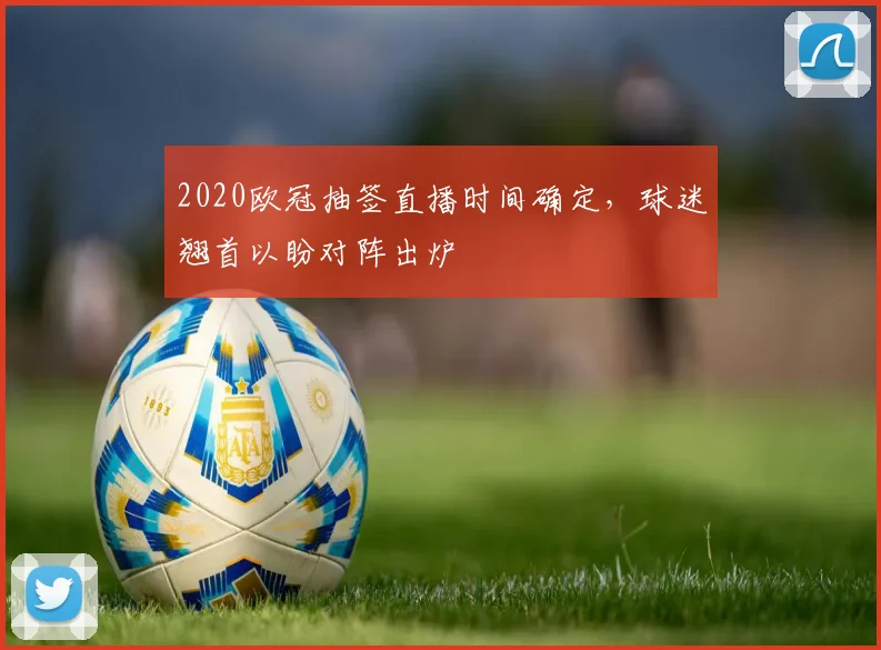 2020欧冠抽签直播时间确定，球迷翘首以盼对阵出炉