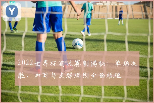 2022世界杯淘汰赛制揭秘：单场决胜、加时与点球规则全面梳理