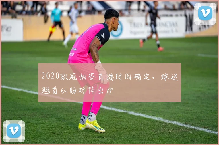 2020欧冠抽签直播时间确定，球迷翘首以盼对阵出炉