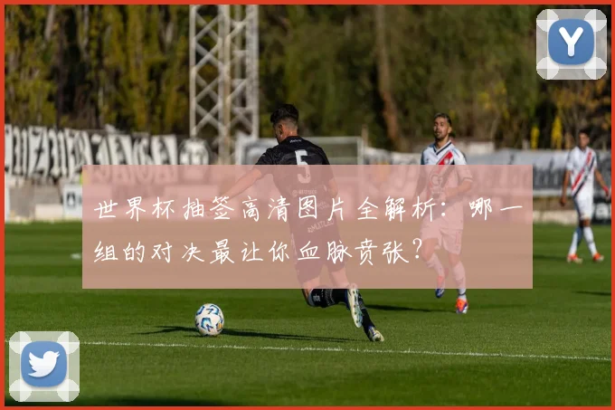 世界杯抽签高清图片全解析：哪一组的对决最让你血脉贲张？