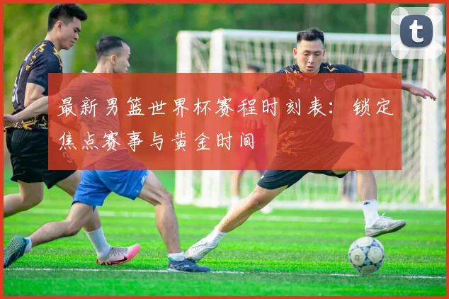 最新男篮世界杯赛程时刻表:锁定焦点赛事与黄金时间