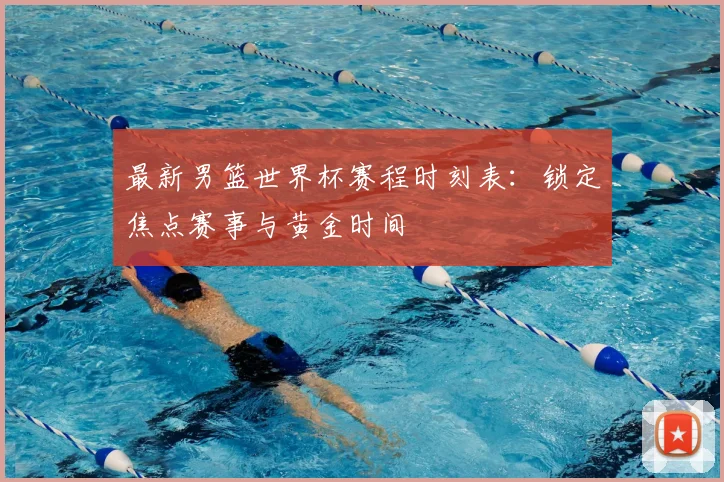 最新男篮世界杯赛程时刻表:锁定焦点赛事与黄金时间