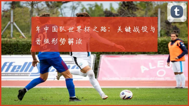 年中国队世界杯之路：关键战役与晋级形势解读