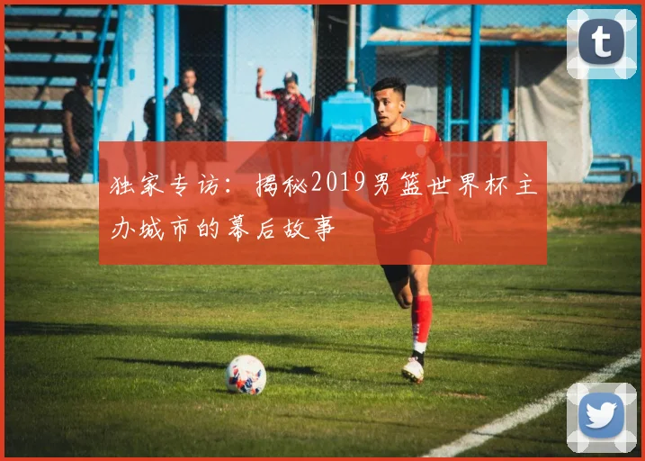 独家专访：揭秘2019男篮世界杯主办城市的幕后故事
