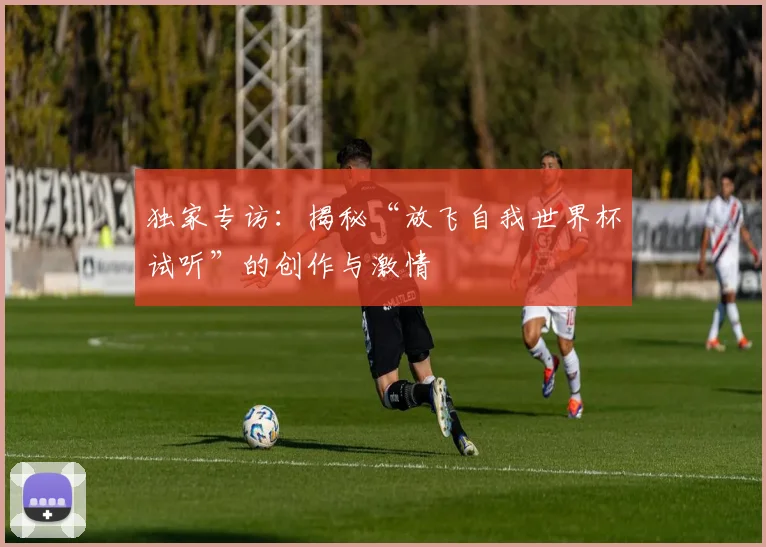 独家专访：揭秘“放飞自我世界杯试听”的创作与激情