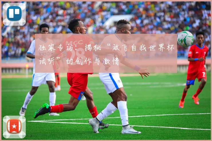 独家专访：揭秘“放飞自我世界杯试听”的创作与激情